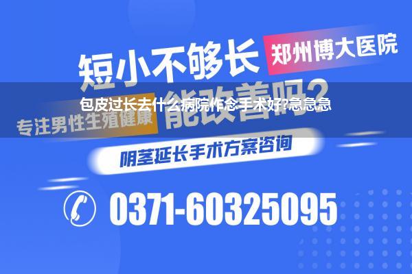 包皮过长去什么病院作念手术好?急急急